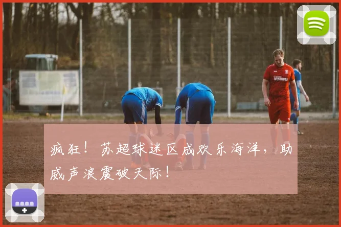 疯狂!苏超球迷区成欢乐海洋,助威声浪震破天际!