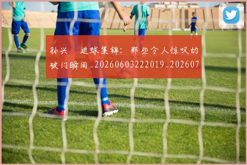 孙兴慜进球集锦:那些令人惊叹的破门瞬间_20260603222019_20260707143928
