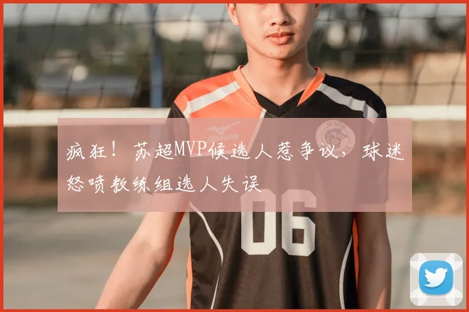 疯狂!苏超MVP候选人惹争议,球迷怒喷教练组选人失误