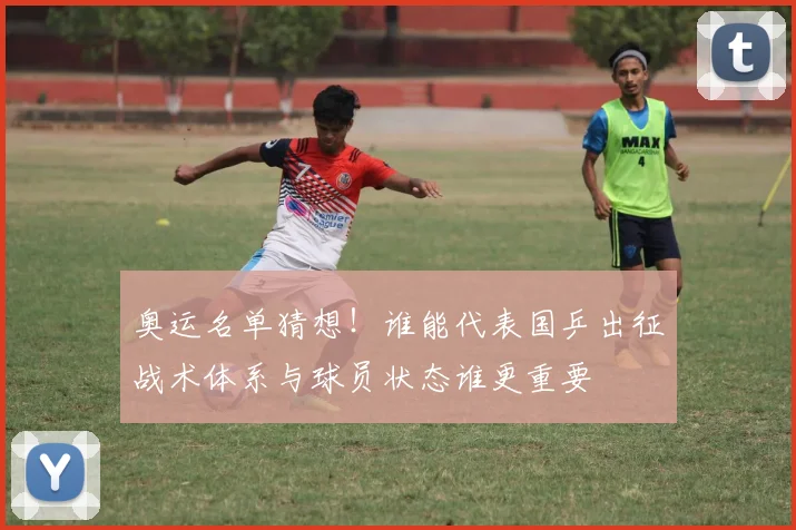 奥运名单猜想！谁能代表国乒出征战术体系与球员状态谁更重要