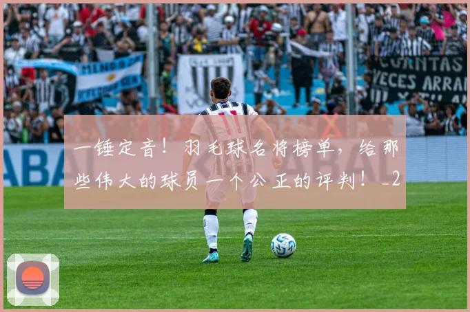 一锤定音！羽毛球名将榜单，给那些伟大的球员一个公正的评判！_20260702173740