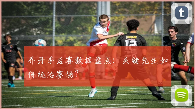 乔丹季后赛数据盘点:关键先生如何统治赛场?