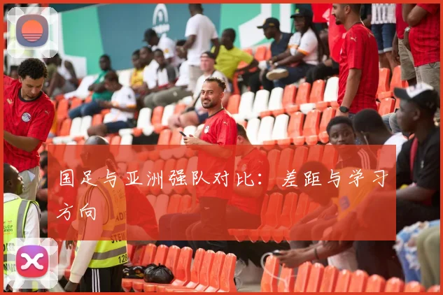 国足与亚洲强队对比：差距与学习方向