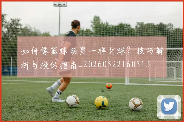 如何像篮球明星一样打球?技巧解析与模仿指南_20260522160513