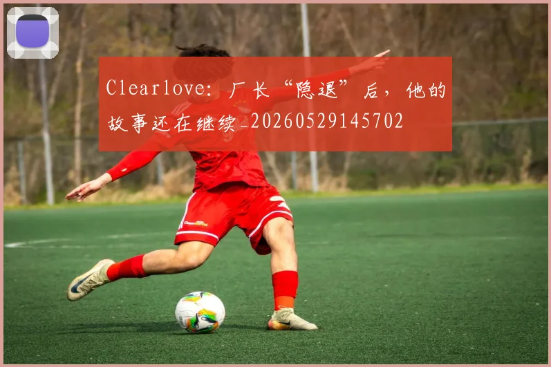 Clearlove:厂长“隐退”后,他的故事还在继续_20260529145702