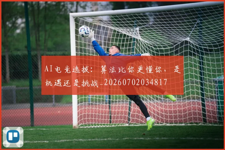 AI电竞选拔：算法比你更懂你，是机遇还是挑战_20260702034817