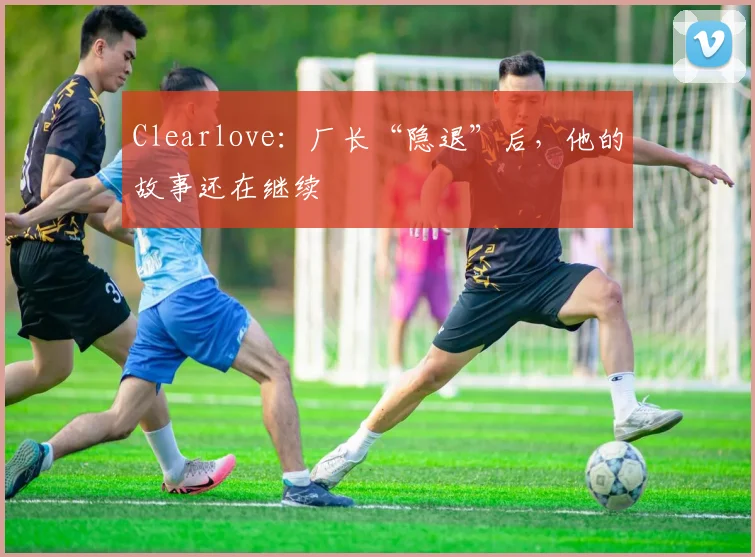 Clearlove:厂长“隐退”后,他的故事还在继续