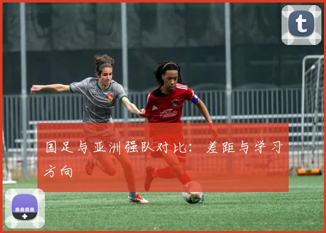 国足与亚洲强队对比:差距与学习方向