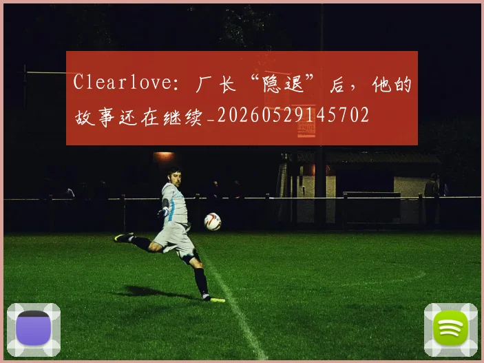 Clearlove：厂长“隐退”后，他的故事还在继续_20260529145702