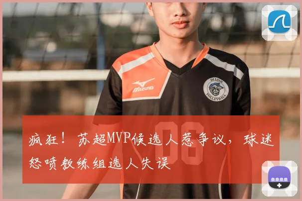 疯狂！苏超MVP候选人惹争议，球迷怒喷教练组选人失误