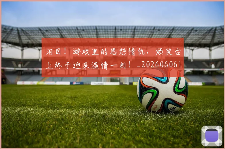 泪目!游戏里的恩怨情仇,颁奖台上终于迎来温情一刻!_20260606145909