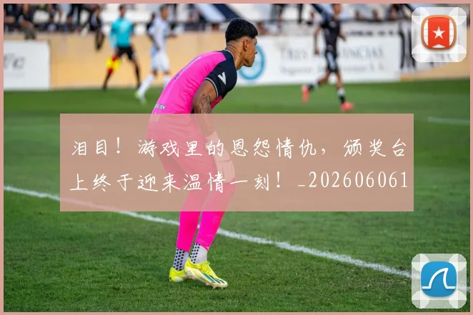 泪目！游戏里的恩怨情仇，颁奖台上终于迎来温情一刻！_20260606145909